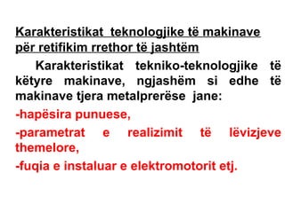 Karakteristikat teknologjike të makinave
për retifikim rrethor të jashtëm
Karakteristikat tekniko-teknologjike të
këtyre makinave, ngjashëm si edhe të
makinave tjera metalprerëse jane:
-hapësira punuese,
-parametrat e realizimit të lëvizjeve
themelore,
-fuqia e instaluar e elektromotorit etj.

 