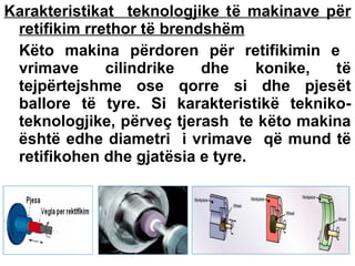 Karakteristikat teknologjike të makinave për
retifikim rrethor të brendshëm
Këto makina përdoren për retifikimin e
vrimave
cilindrike
dhe
konike,
të
tejpërtejshme ose qorre si dhe pjesët
ballore të tyre. Si karakteristikë teknikoteknologjike, përveç tjerash te këto makina
është edhe diametri i vrimave që mund të
retifikohen dhe gjatësia e tyre.

 