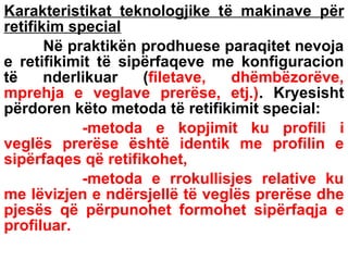 Karakteristikat teknologjike të makinave për
retifikim special
Në praktikën prodhuese paraqitet nevoja
e retifikimit të sipërfaqeve me konfiguracion
të
nderlikuar
(filetave,
dhëmbëzorëve,
mprehja e veglave prerëse, etj.). Kryesisht
përdoren këto metoda të retifikimit special:
-metoda e kopjimit ku profili i
veglës prerëse është identik me profilin e
sipërfaqes që retifikohet,
-metoda e rrokullisjes relative ku
me lëvizjen e ndërsjellë të veglës prerëse dhe
pjesës që përpunohet formohet sipërfaqja e
profiluar.

 
