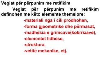 Veglat për përpunim me retifikim
Veglat për përpunim me retifikim
definohen me këto elemente themelore:
-materiali nga i cili prodhohen,
-forma gjeometrike dhe përmasat,
-madhësia e grimcave(kokrrizave),
-elementet lidhëse,
-struktura,
-vetitë mekanike, etj.

 