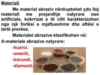 Materiali
Me material abraziv nënkuptohet çdo lloj
materiali me prejardhje natyrore ose
artificiale, kokrrizat e të cilit karakterizohen
nga një fortësi e mjaftueshme dhe aftësi e
lartë prerëse.
Materialet abrazive klasifikohen në:
A-materiale abrazive natyrore:
-kuarci,
-zmerili,
-korundi,
-diamanti.

 