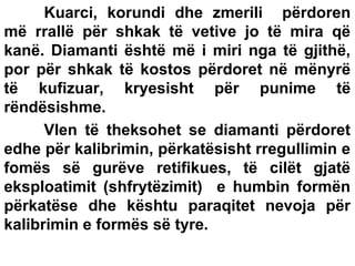 Kuarci, korundi dhe zmerili përdoren
më rrallë për shkak të vetive jo të mira që
kanë. Diamanti është më i miri nga të gjithë,
por për shkak të kostos përdoret në mënyrë
të kufizuar, kryesisht për punime të
rëndësishme.
Vlen të theksohet se diamanti përdoret
edhe për kalibrimin, përkatësisht rregullimin e
fomës së gurëve retifikues, të cilët gjatë
eksploatimit (shfrytëzimit) e humbin formën
përkatëse dhe kështu paraqitet nevoja për
kalibrimin e formës së tyre.

 