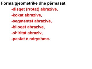 Forma gjeometrike dhe përmasat
-disqet (rrotat) abrazive,
-kokat abrazive,
-segmentet abrazive,
-blloqet abrazive,
-shiritat abraziv,
-pastat e ndryshme.

 