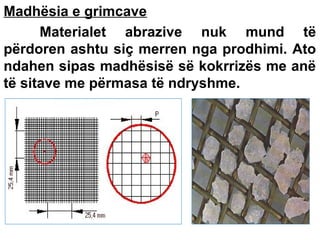 Madhësia e grimcave
Materialet abrazive nuk mund të
përdoren ashtu siç merren nga prodhimi. Ato
ndahen sipas madhësisë së kokrrizës me anë
të sitave me përmasa të ndryshme.

 