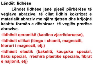 Lëndët lidhëse
Lëndët lidhëse janë pjesë përbërëse të
veglave abrazive, të cilat lidhin kokrrizat e
materialit abraziv me njëra tjetrën dhe krijojnë
kështu formën e dëshiruar të veglës prerëse
abrazive.
-lidhësit qeramikë (kaolina zjarrëduruese),
-lidhësit silikat (lëngu i xhamit, magneziti,
kloruri i magnezit, etj.)
-lidhësit elastik (bakeliti, kauçuku special,
llaku special, rrëshira plastike speciale, fibrat
e najlonit, etj)

 