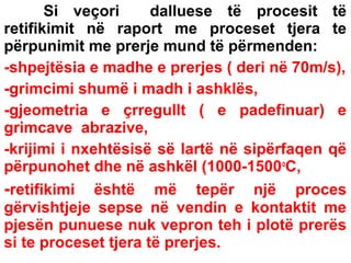 Si veçori
dalluese të procesit të
retifikimit në raport me proceset tjera te
përpunimit me prerje mund të përmenden:
-shpejtësia e madhe e prerjes ( deri në 70m/s),
-grimcimi shumë i madh i ashklës,
-gjeometria e çrregullt ( e padefinuar) e
grimcave abrazive,
-krijimi i nxehtësisë së lartë në sipërfaqen që
përpunohet dhe në ashkël (1000-1500 oC,
-retifikimi është më tepër një proces
gërvishtjeje sepse në vendin e kontaktit me
pjesën punuese nuk vepron teh i plotë prerës
si te proceset tjera të prerjes.

 