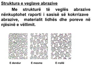 Struktura e veglave abrazive
Me strukturë të veglës abrazive
nënkuptohet raporti i sasisë së kokrrizave
abrazive, materialit lidhës dhe poreve në
njësinë e vëllimit.

E dendur

E mesme

E rrallë

 