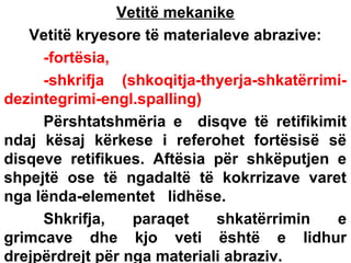 Vetitë mekanike
Vetitë kryesore të materialeve abrazive:
-fortësia,
-shkrifja (shkoqitja-thyerja-shkatërrimidezintegrimi-engl.spalling)
Përshtatshmëria e disqve të retifikimit
ndaj kësaj kërkese i referohet fortësisë së
disqeve retifikues. Aftësia për shkëputjen e
shpejtë ose të ngadaltë të kokrrizave varet
nga lënda-elementet lidhëse.
Shkrifja,
paraqet
shkatërrimin
e
grimcave dhe kjo veti është e lidhur
drejpërdrejt për nga materiali abraziv.

 