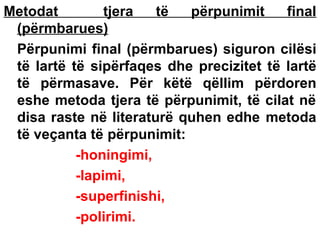 Metodat
tjera
të
përpunimit
final
(përmbarues)
Përpunimi final (përmbarues) siguron cilësi
të lartë të sipërfaqes dhe precizitet të lartë
të përmasave. Për këtë qëllim përdoren
eshe metoda tjera të përpunimit, të cilat në
disa raste në literaturë quhen edhe metoda
të veçanta të përpunimit:
-honingimi,
-lapimi,
-superfinishi,
-polirimi.

 