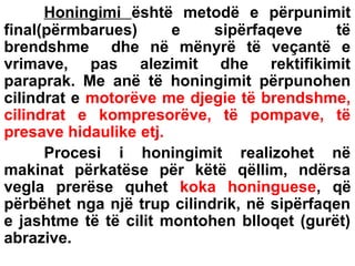 Honingimi është metodë e përpunimit
final(përmbarues)
e
sipërfaqeve
të
brendshme dhe në mënyrë të veçantë e
vrimave, pas alezimit dhe rektifikimit
paraprak. Me anë të honingimit përpunohen
cilindrat e motorëve me djegie të brendshme,
cilindrat e kompresorëve, të pompave, të
presave hidaulike etj.
Procesi i honingimit realizohet në
makinat përkatëse për këtë qëllim, ndërsa
vegla prerëse quhet koka honinguese, që
përbëhet nga një trup cilindrik, në sipërfaqen
e jashtme të të cilit montohen blloqet (gurët)
abrazive.

 