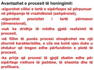 Avantazhet e procesit të honingimit:
-sigurohet cilësi e lartë e sipërfaqes së përpunuar
në pikëpamje të vrazhdësisë (ashpërsisë),
-sigurohet
precizitet
i
lartë
përmasor
(dimensional),
-nuk ka dridhje të mëdha gjatë realizimit të
procesit,
-në fillim të punës procesi shoqërohet me një
zhurmë karakteristike, e cila me kohë vjen duke u
zhdukur që tregon edhe përfundimin e plotë të
procesit.
-ka prirje që procesi të gjejë zbatim edhe për
sipërfaqe rrethore të jashtme, të sheshta dhe të
profiluara.

 