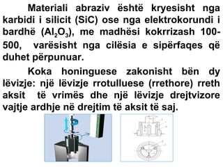 Materiali abraziv është kryesisht nga
karbidi i silicit (SiC) ose nga elektrokorundi i
bardhë (Al2O3), me madhësi kokrrizash 100500, varësisht nga cilësia e sipërfaqes që
duhet përpunuar.
Koka honinguese zakonisht bën dy
lëvizje: një lëvizje rrotulluese (rrethore) rreth
aksit të vrimës dhe një lëvizje drejtvizore
vajtje ardhje në drejtim të aksit të saj.

 