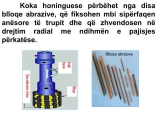 Koka honinguese përbëhet nga disa
blloqe abrazive, që fiksohen mbi sipërfaqen
anësore të trupit dhe që zhvendosen në
drejtim radial me ndihmën e pajisjes
përkatëse.
Blloqe abrazive

 
