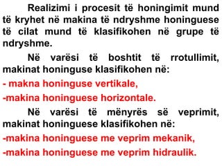 Realizimi i procesit të honingimit mund
të kryhet në makina të ndryshme honinguese
të cilat mund të klasifikohen në grupe të
ndryshme.
Në varësi të boshtit të rrotullimit,
makinat honinguse klasifikohen në:
- makna honinguse vertikale,
-makina honinguese horizontale.
Në varësi të mënyrës së veprimit,
makinat honinguese klasifikohen në:
-makina honinguese me veprim mekanik,
-makina honinguese me veprim hidraulik.

 