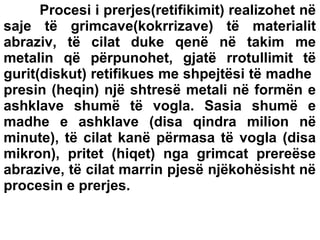 Procesi i prerjes(retifikimit) realizohet në
saje të grimcave(kokrrizave) të materialit
abraziv, të cilat duke qenë në takim me
metalin që përpunohet, gjatë rrotullimit të
gurit(diskut) retifikues me shpejtësi të madhe
presin (heqin) një shtresë metali në formën e
ashklave shumë të vogla. Sasia shumë e
madhe e ashklave (disa qindra milion në
minute), të cilat kanë përmasa të vogla (disa
mikron), pritet (hiqet) nga grimcat prereëse
abrazive, të cilat marrin pjesë njëkohësisht në
procesin e prerjes.

 