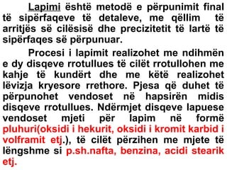 Lapimi është metodë e përpunimit final
të sipërfaqeve të detaleve, me qëllim të
arritjës së cilësisë dhe precizitetit të lartë të
sipërfaqes së përpunuar.
Procesi i lapimit realizohet me ndihmën
e dy disqeve rrotullues të cilët rrotullohen me
kahje të kundërt dhe me këtë realizohet
lëvizja kryesore rrethore. Pjesa që duhet të
përpunohet vendoset në hapsirën midis
disqeve rrotullues. Ndërmjet disqeve lapuese
vendoset mjeti për lapim në formë
pluhuri(oksidi i hekurit, oksidi i kromit karbid i
volframit etj.), të cilët përzihen me mjete të
lëngshme si p.sh.nafta, benzina, acidi stearik
etj.

 