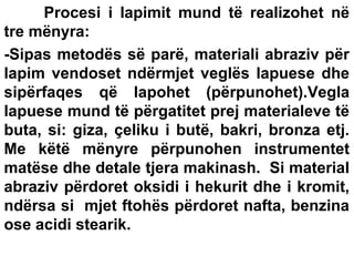 Procesi i lapimit mund të realizohet në
tre mënyra:
-Sipas metodës së parë, materiali abraziv për
lapim vendoset ndërmjet veglës lapuese dhe
sipërfaqes që lapohet (përpunohet).Vegla
lapuese mund të përgatitet prej materialeve të
buta, si: giza, çeliku i butë, bakri, bronza etj.
Me këtë mënyre përpunohen instrumentet
matëse dhe detale tjera makinash. Si material
abraziv përdoret oksidi i hekurit dhe i kromit,
ndërsa si mjet ftohës përdoret nafta, benzina
ose acidi stearik.

 