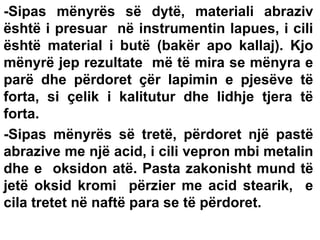 -Sipas mënyrës së dytë, materiali abraziv
është i presuar në instrumentin lapues, i cili
është material i butë (bakër apo kallaj). Kjo
mënyrë jep rezultate më të mira se mënyra e
parë dhe përdoret çër lapimin e pjesëve të
forta, si çelik i kalitutur dhe lidhje tjera të
forta.
-Sipas mënyrës së tretë, përdoret një pastë
abrazive me një acid, i cili vepron mbi metalin
dhe e oksidon atë. Pasta zakonisht mund të
jetë oksid kromi përzier me acid stearik, e
cila tretet në naftë para se të përdoret.

 