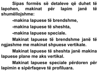 Sipas formës së detaleve që duhet të
lapohen, makinat për lapim janë të
shumëllojshme:
-makina lapuese të brendshme,
-makina lapuese të sheshta,
-makina lapuese speciale.
Makinat lapuese të brendshme janë të
ngjashme me makinat shpuese vertikale.
Makinat lapuese të sheshta janë makina
lapuese plane me aks vertikal.
Makinat lapuese speciale përdoren për
lapimin e sipërfaqeve të profiluara.

 
