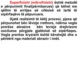 Superfinishi (mikrofinishi) është metodë
e përpunimit final(përmbarues) që bëhet me
qëllim të arritjes së cilësisë së lartë të
sipërfaqëve të pëpunuara.
Gjatë realizimit të këtij procesi, pjesa që
përpunohet bën lëvizje rrethore, ndërsa vegla
prerëse abrazive
bën levizje drejtvizore
osciluese përgjate gjatësisë së sipërfaqes.
Vegla prerëse krysisht është këndrejtë dhe e
përbërë nga materiali abraziv i imët.

 