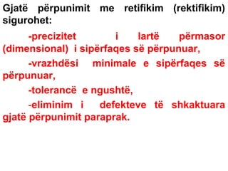 Gjatë përpunimit me retifikim (rektifikim)
sigurohet:
-precizitet
i
lartë
përmasor
(dimensional) i sipërfaqes së përpunuar,
-vrazhdësi minimale e sipërfaqes së
përpunuar,
-tolerancë e ngushtë,
-eliminim i
defekteve të shkaktuara
gjatë përpunimit paraprak.

 