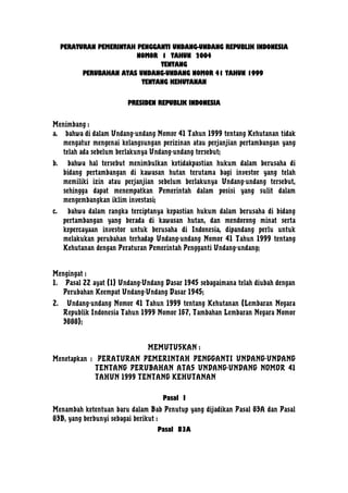 PERATURAN PEMERINTAH PENGGANTI UNDANG-UNDANG REPUBLIK INDONESIA
NOMOR 1 TAHUN 2004
TENTANG
PERUBAHAN ATAS UNDANG-UNDANG NOMOR 41 TAHUN 1999
TENTANG KEHUTANAN
PRESIDEN REPUBLIK INDONESIA
Menimbang :
a. bahwa di dalam Undang-undang Nomor 41 Tahun 1999 tentang Kehutanan tidak
mengatur mengenai kelangsungan perizinan atau perjanjian pertambangan yang
telah ada sebelum berlakunya Undang-undang tersebut;
b.

bahwa hal tersebut menimbulkan ketidakpastian hukum dalam berusaha di
bidang pertambangan di kawasan hutan terutama bagi investor yang telah
memiliki izin atau perjanjian sebelum berlakunya Undang-undang tersebut,
sehingga dapat menempatkan Pemerintah dalam posisi yang sulit dalam
mengembangkan iklim investasi;

c.

bahwa dalam rangka terciptanya kepastian hukum dalam berusaha di bidang
pertambangan yang berada di kawasan hutan, dan mendorong minat serta
kepercayaan investor untuk berusaha di Indonesia, dipandang perlu untuk
melakukan perubahan terhadap Undang-undang Nomor 41 Tahun 1999 tentang
Kehutanan dengan Peraturan Pemerintah Pengganti Undang-undang;

Mengingat :
1. Pasal 22 ayat (1) Undang-Undang Dasar 1945 sebagaimana telah diubah dengan
Perubahan Keempat Undang-Undang Dasar 1945;
2.

Undang-undang Nomor 41 Tahun 1999 tentang Kehutanan (Lembaran Negara
Republik Indonesia Tahun 1999 Nomor 167, Tambahan Lembaran Negara Nomor
3888);
MEMUTUSKAN :

Menetapkan : PERATURAN PEMERINTAH PENGGANTI UNDANG-UNDANG
TENTANG PERUBAHAN ATAS UNDANG-UNDANG NOMOR 41
TAHUN 1999 TENTANG KEHUTANAN
Pasal I
Menambah ketentuan baru dalam Bab Penutup yang dijadikan Pasal 83A dan Pasal
83B, yang berbunyi sebagai berikut :
Pasal 83A

 