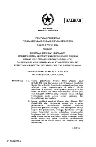 SATINAN
PRESIDEN
REPUBLIK INDONESIA
PERATURAN PEMERINTAH
PENGGANTI UNDANG-UNDANG REPUBLIK INDONESIA
NOMOR 1 TAHUN 2O2O
TENTANG
KEBIJAI(AN KEUANGAN NEGARA DAN
STABILITAS SISTEM KEUANGAN UNTUK PENANGANAN PANDEMI
coRoNA WRUS D/SEASE 2019 (COVTD- le) DAN/ATAU
DALAM RANGKA MENGHADAPI ANCAMAN YANG MEMBAHAYAKAN
PEREKONOMIAN NASIONAL DAN/ATAU STABILITAS SISTEM KEUANGAN
DENGAN RAHMAT TUHAN YANG MAHA ESA
PRESIDEN REPUBLIK TNDONESIA,
Menimbang a. bahwa penyebaran Corona Virus Disease 2019
(COVID-19) yang dinyatakan oleh Organisasi Kesehatan
Dunia (World Health Organization) sebagai pandemi pada
sebagian besar negara-negara di seluruh dunia,
termasuk di Indonesia, menunjukkan peningkatan dari
waktu ke waktu dan telah menimbulkan korban jiwa,
dan kerugian material yang semakin besar, sehingga
berimplikasi pada aspek sosial, ekonomi, dan
kesej ahteraan masyarakat;
b. bahwa implikasi pandemi Corona Virus Disease 2019
(COVID-19) telah berdampak antara lain terhadap
perlambatan pertumbuhan ekonomi nasional,
penurLlnan penerimaan negara, dan peningkatan belanja
negara dan pembiayaan, sehingga diperlukan berbagai
upaya Pemerintah untuk melakukan penyelamatan
kesehatan dan perekonomian nasional, dengan fokus
pada belanja untuk kesehatan, jaring pengaman sosial
(social safety netl, serta pemulihan perekonomian
termasuk untuk dunia usaha dan masyarakat yang
terdampak;
SK No 023780 A
c. bahwa
 