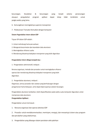 kecurangan.      Kesalahan        &     kecurangan      yang    terjadi      selama     perancangan
ataupun       pengubahan      program       aplikasi   dapat   tetap      tidak   terdeteksi   untuk
jangka waktu yang lama.

6. Kemungkinan meningkatnya supervisi manajemen

7. Pelaksanaan Transaksi Kemudian dengan komputer

Sistem Pegendalian Intern dalam EDP

Tujuan SPI dalam EDP adalah :

1. Untuk melindungi harta perusahaan
2. Mengecek kecermatan dan keandalan data akuntansi
3. Meningkatkan efisiensi usaha
4. Mendorong ditaatinya kebijakan manajemen yang telah digariskan


Pengendalian Intern dibagi menjadi dua :

1. Pengendalian administratif, meliputi :

Renana organisasi, metode dan prosedur untuk meningkatkan efisiensi
operasi dan mendorong ditaatinya kebijakan manajemen yang telah
digariskan.

2. Pengendalian akuntansi, meliputi :
Organisasi, semua prosedur dan catatan yang berhubungan dengan
pengamanan harta kekayaan, serta dapat dipercayainya catatan keuangan.

Pengendalian akuntansi tambahan, telah dispesifikasikan pada waktu suatu komputer digunakan untuk
memproses data akuntansi.
Pengendalian Aplikasi :

Pengendalian umum termasuk :

1. Rencana organisasi dan operasi aktivitas EDP

2. Prosedur untuk mendokumentasikan, meminjam, menguji, dan menyetujui sistem atau program
dan perubahan yang sebelumnya.

3. Pengendalian yang dibangun dalam peralatan oleh pabrikan
 