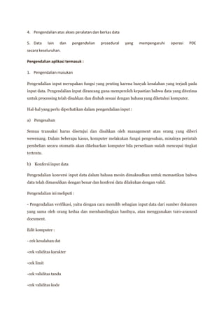 4. Pengendalian atas akses peralatan dan berkas data

5. Data      lain     dan   pengendalian   prosedural   yang   mempengaruhi    operasi     PDE
secara keseluruhan.

Pengendalian aplikasi termasuk :

1. Pengendalian masukan

Pengendalian input merupakan fungsi yang penting karena banyak kesalahan yang terjadi pada
input data. Pengendalian input dirancang guna memperoleh kepastian bahwa data yang diterima
untuk processing telah disahkan dan diubah sesuai dengan bahasa yang diketahui komputer.

Hal-hal yang perlu diperhatikan dalam pengendalian input :

a) Pengesahan

Semua transaksi harus disetujui dan disahkan oleh management atau orang yang diberi
wewenang. Dalam beberapa kasus, komputer melakukan fungsi pengesahan, misalnya perintah
pembelian secara otomatis akan dikeluarkan komputer bila persediaan sudah mencapai tingkat
tertentu.

b) Konfersi input data

Pengendalian konversi input data dalam bahasa mesin dimaksudkan untuk memastikan bahwa
data telah dimasukkan dengan benar dan konfersi data dilakukan dengan valid.

Pengendalian ini meliputi :

- Pengendalian verifikasi, yaitu dengan cara memilih sebagian input data dari sumber dokumen
yang sama oleh orang kedua dan membandingkan hasilnya, atau menggunakan turn-araound
document.

Edit komputer :

- cek kesalahan dat

-cek validitas karakter

-cek limit

-cek validitas tanda

-cek validitas kode
 