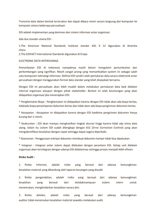 Transmisi data dalam bentuk terstruktur dan dapat dibaca mesin secara langsung dari komputer ke
komputer antara beberapa perusahaan

EDI adalah implementasi yang dominan dari sistem informasi antar organisasi

Ada dua standar utama EDI :

1.The American National Standards Institute standar ASC X 12 digunakan di Amerika
Utara
2.The EDIFACT International Standards digunakan di Eropa

ELECTRONIC DATA INTERCHANGE.

Pemanfaatan EDI di Indonesia nampaknya masih belum mengalami pertumbuhan dan
perkembangan yang signifikan. Masih sangat jarang yang memanfaatkan system ini sebagai salah
satu komponen teknologi informasi. Definisi EDI sendiri ialah pertukaran data secara elektronik antar
perusahaan dengan menggunakan format data standar yang telah disepakati bersama.

Dengan EDI ini perusahaan akan lebih mudah dalam melakukan pertukaran data baik didalam
internal organisasi ataupun dengan pihak stakeholder. Berikut ini ialah keuntungan yang akan
didapatkan organisasi jika menerapkan EDI.

* Penghematan Biaya : Penghematan ini didapatkan karena dengan EDI tidak akan ada biaya kertas,
tidakada biaya penyimpanan dokumen kertas dan tidak akan ada biaya pengiriman dokumen kertas.

* Kecepatan : Kecepatan ini didapatkan karena dengan EDI leadtime pengiriman dokumen hanya
kurang dari 1 menit.

* Keakuratan : EDI akan mampu menghasilkan tingkat akurasi tinggi karena tidak ada entry data
ulang. Selain itu sistem EDI sudah dilengkapi dengan ECC (Error Correction Control) yang akan
mengidentifikasi kesalahan dengan cepat sehingga dapat segera diperbaiki.

* Keamanan : Penggunaan enkripsi dokumen membuat dokumen hampir tidak bisa dipalsukan.

* Integrasi : Integrasi antar sistem dapat dilakukan dengan perantara EDI. Setiap unit didalam
organisasi akan terintegrasi dengan adanya EDI didalamnya sehingga proses menjadi lebih efisien.

Risiko Audit :

1.   Risiko      Inherent,     adalah      risiko      yang     berasal     dari    adanya      kemungkinan
kesalahan material yang dikandung oleh laporan keuangan yang diaudit

2.   Risiko      pengendalian,    adalah      risiko     yang     berasal    dari   adanya      kemungkinan
kesalahan         yang       berasal       dari        ketidakmampuan          sistem        intern   untuk
menemukan, menghindarkan kesalahan secara dini.

3.   Risiko      deteksi,     adalah    risiko         yang     berasal     dari    adanya      kemungkinan
auditor tidak menemukan kesalahan material sewaktu melakukan audit.
 