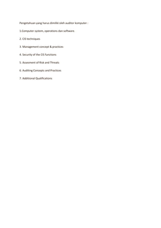 Pengetahuan yang harus dimiliki oleh auditor komputer :

1.Computer system, operations dan software.

2. CIS techniques

3. Management concept & practices

4. Security of the CIS functions

5. Assesment of Risk and Threats

6. Auditing Concepts and Practices

7. Additional Qualifications
 