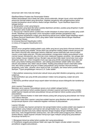 bersamaan oleh indra mata dan telinga

Klasifikasi Bahan Pustaka dan Penempatan Koleksi
Koleksi perpustakaan harus diolah dan diatur secara sistematis, dengan tujuan untuk memudahkan
penemuan kembali koleksi yang dibutuhkan. Kegiatan pengaturan atau pengelompokan bahan
pustaka berdasarkan aturan tertentu disebut dengan klasifikasi. Tujuan klasifikasi dapat dirinci
sebagai berikut:
A. Menghasilkan urutan yang berguna
B. Penempatan yang tepat bila bahan pustaka diperlukan pemakai, pustaka yang diinginkan mudah
diketemukan serta mudah dikembalikan.
C. Penyusunan mekanis bahan pustaka baru mudah disisipkan di antara bahan pustaka yang sudah
dimiliki. Klasifikasi yang digunakan untuk menayakan subjek berkelas (pengkelasan atau
pengelompokan berdasarkan subjek yang dikandung sebuah buku) adalah bagan klasifikasi seperti :
a) Dewey Decimal Classification (DDC) yang dalam istilah Indonesia dikenal dengan Klasifikasi
Persepuluhan Dewey.
b) Universal Decimal Classification (UDC)
c) Library of Conggress Classification (LC)

Katalog
Secara umum pengertian katalog adalah suatu daftar yang terurut yang berisi informasi tertentu dari
benda atau barang yang didaftar. Secara lebih luas pengertian katalog adalah metode penyusunan
item (berisi informasi atau keterangan tertentu) dilakukan secara sistematis baik menurut abjad
maupun urutan logika yang lain. Pemakai perpustakaan menggunakan koleksi perpustakaan untuk
mencari bacaan rekreasional, atau informasi untuk melakukan kegiatan penelitian, dan sebagai alat
bantu belajar maupun kegiatan lainnya. Mungkin saja pemakai tidak dapat menemukan buku yang
diinginkan dalam rak. Untuk mengetahui buku apa saja yang dimiliki perpustakaan diperlukan alat
bantu yang disebut katalog perpustakaan. Jadi catalog perpustakaan adalah daftar buku dalam
sebuah perpustakaan atau dalam sebuah koleksi. Katalog perpustakaan berarti sistematika daftar
buku atau bahan pustaka yang lain di dalam perpustakaan yang memberi informasi tentang
pengarang, judul, edisi , penerbit, tahun terbit,ciri fisik, isi (subjek), dan lokasi bahan pustaka tersebut
disimpan. Tujuan pengkatalogan menurut C.A. Cutter adalah:

1. Memudahkan sesesorang menemukan sebuah karya yang telah diketahui pengarang, judul atau
subjeknya.
2. Memperlihatkan apa yang dimiliki perpustakaan melalui nama pengarang, subjek dan jenis
literaturnya
3. Membantu pemilihan sebuah karya seperti dalam hal edisinya secara bibliografis dan karakternya
(topic).

Jenis Layanan Perpustakaan
Beberapa Jenis Layanan Perpustakaan secara umum adalah sebagai berikut :
a. Layanan peminjaman bahan pustaka (layanan sirkulasi) Layanan peminjaman bahan pustaka
adalah layanan kepada pemakai perpustakaan berupa peminjaman bahan pustaka yang dimilikii
perpustakaan.
b. Layanan referensi Koleksi ini tidak boleh dibawa pulang oleh pengunjung perpustakaan dan hanya
untuk dibaca ditempat.
c. Layanan ruang baca Layanan ruang baca adalah layanan yang diberikan oleh perpustakaan
berupa tempat layanan untuk melakukan kegiatan membaca di perpustakaan.

Layanan Sirkulasi
Layanan sirkulasi atau layanan pemijaman dan pengembalian bahan pustaka adalah satu kegiatan di
perpustakaan yang melayani peminjaman dan pengembalian buku. Kegiatan sirkulasi dapat
dilaksanakan sesudah buku-buku selesai diproses dengan lengkap dengan labellabelnya seperti
kartu buku, kartu tanggal kembali, kantong buku, dan call number pada punggung buku. Menurut
Sulistyo-Basuki, bagian layanan sirkulasi mempunyai tugas melayani pengunjung perpustakaan
khususnya hal berikut ini :

1. Mengawasi keluarnya setiap bahan pustaka dari ruang perpustakaan.
2. Pendaftaran anggota perpustakaan Salah satu tugas dari bagian sirkulasi adalah menerima
pendaftaran anggota perpustakaan.
 