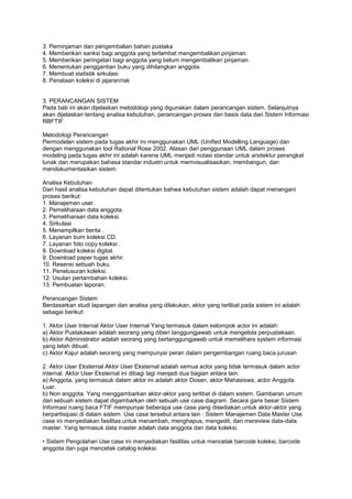 3. Peminjaman dan pengembalian bahan pustaka
4. Memberikan sanksi bagi anggota yang terlambat mengembalikan pinjaman.
5. Memberikan peringatan bagi anggota yang belum mengembalikan pinjaman
6. Menentukan penggantian buku yang dihilangkan anggota.
7. Membuat statistik sirkulasi
8. Penataan koleksi di jajaran/rak


3. PERANCANGAN SISTEM
Pada bab ini akan dijelaskan metodologi yang digunakan dalam perancangan sistem. Selanjutnya
akan dijelaskan tentang analisa kebutuhan, perancangan proses dan basis data dari Sistem Informasi
RBFTIF.

Metodologi Perancangan
Permodelan sistem pada tugas akhir ini menggunakan UML (Unified Modelling Language) dan
dengan menggunakan tool Rational Rose 2002. Alasan dari penggunaan UML dalam proses
modeling pada tugas akhir ini adalah karena UML menjadi notasi standar untuk arsitektur perangkat
lunak dan merupakan bahasa standar industri untuk memvisualisasikan, membangun, dan
mendokumentasikan sistem.

Analisa Kebutuhan
Dari hasil analisa kebutuhan dapat ditentukan bahwa kebutuhan sistem adalah dapat menangani
proses berikut:
1. Manajemen user.
2. Pemeliharaan data anggota.
3. Pemeliharaan data koleksi.
4. Sirkulasi
5. Menampilkan berita .
6. Layanan burn koleksi CD.
7. Layanan foto copy koleksi .
8. Download koleksi digital.
9. Download paper tugas akhir.
10. Resensi sebuah buku.
11. Penelusuran koleksi.
12. Usulan pertambahan koleksi.
13. Pembuatan laporan.

Perancangan Sistem
Berdasarkan studi lapangan dan analisa yang dilakukan, aktor yang terlibat pada sistem ini adalah
sebagai berikut:

1. Aktor User Internal Aktor User Internal Yang termasuk dalam kelompok actor ini adalah:
a) Aktor Pustakawan adalah seorang yang diberi tanggungjawab untuk mengelola perpustakaan.
b) Aktor Administrator adalah seorang yang bertanggungjawab untuk memelihara system informasi
yang telah dibuat.
c) Aktor Kajur adalah seorang yang mempunyai peran dalam pengembangan ruang baca jurusan

2. Aktor User Eksternal Aktor User Eksternal adalah semua actor yang tidak termasuk dalam actor
internal. Aktor User Eksternal ini dibagi lagi menjadi dua bagian antara lain:
a) Anggota, yang termasuk dalam aktor ini adalah aktor Dosen, aktor Mahasiswa, actor Anggota
Luar.
b) Non anggota. Yang menggambarkan aktor-aktor yang terlibat di dalam sistem. Gambaran umum
dari sebuah sistem dapat digambarkan oleh sebuah use case diagram. Secara garis besar Sistem
Informasi ruang baca FTIF mempunyai beberapa use case yang disediakan untuk aktor-aktor yang
berpartisipasi di dalam sistem. Use case tersebut antara lain : Sistem Manajemen Data Master Use
case ini menyediakan fasilitas untuk menambah, menghapus, mengedit, dan mereview data-data
master. Yang termasuk data master adalah data anggota dan data koleksi.

• Sistem Pengolahan Use case ini menyediakan fasilitas untuk mencetak barcode koleksi, barcode
anggota dan juga mencetak catalog koleksi.
 