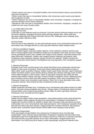 • Sistem Laporan Use case ini menyedikan fasilitas untuk membuat laporan-laporan yang dibutuhkan
bagi pihak managemen.
• Sistem Usulan Use case ini menyediakan fasilitas untuk memproses usulan-usulan yang diajukan
oleh pustakawan ke pihak
• Sistem Pelayanan Use case ini menyediakan fasilitas untuk menambah, menghapus, mengedit dan
mereview berbagai macam bentuk pelayanan.
• Manajemen User Use case ini menyediakan fasilitas untuk menambah, menghapus, mengedit, dan
melihat user-user yang memakai sistem.

4. UJI COBA DAN EVALUASI
Lingkungan Uji Coba
Lingkungan uji coba dilakukan pada dua komputer. Komputer pertama berfungsi sebagai server web
dan server database, sedangkan komputer kedua berfungsi sebagai client. Server web yang
digunakan adalah Microsoft Internet Information Service (IIS). Sedangkan server database yang
digunakan adalah SQLServer 2000.

Uji Coba Proses
Pada sub bab ini akan dijelaskan uji coba pada beberapa proses untuk membuktikan keakuratan dari
pemrosesan data. Sehingga skenario uji coba yang akan dilakukan adalah sebagai berikut:

1. Skenario pendaftaran Anggota
Syarat menjadi anggota ruang baca adalah registrasi. Untuk melakukan registrasi seorang yang
belum menjadi anggota dapat mendaftarkan langsung ke Pustakawan akan tetapi dia harus mengisi
formulir pendaftaran secara online. Setelah user mengisi formulir tersebut, maka data tersebut akan
dapat dilihat oleh Pustakawan. Setelah calon anggota tersebut melakukan pembayaran maka
Pustakawan dapat melakukan registrasi, dengan menekan link registrasi. Setelah menekan link
tersebut maka akan tampil halaman FormRegistrasi.asp yang digunakan untuk meregistrasi anggota
baru.

2. Skenario Pengusulan
Pembelian Buku Untuk membeli sebuah buku diawali oleh Dosen yang mengusulkan sebuah buku.
Setelah itu data usulan dimasukkan, Dosen akan dapat melihat bahwa data usulannya masuk di
dalam daftar usulan yang belum disetujui. Setelah usulan-usulan Dosen disimpan, tugas Pustakawan
adalah menyeleksi apakah usulan tersebut dihapus (ditolak) atau dibiarkan sehingga usulan tersebut
masuk dalam pengajuan usulan ke Kajur. Selain itu juga dapat mengubah data usulan jika data
tersebut salah sebelum disetujui oleh kajur. Proses ini disebut manajemen Usulan. Selanjutnya Kajur
akan menyetujui usulan-usulan yang telah diajukan ke padanya. Sistem akan menyediakan Form
Persetujuan Usulan untuk menyetujui usulan tersebut. Pada Form ini akan ditampilkan data usulan
yang belum disetujui. Data tersebut diurutkan berdasarkan jumlah pengusul.

3. Skenario Pengolahan
Setelah melakukan pembelian buku, Pustakawan harus memasukkan data koleksi tersebut ke dalam
sistem. Kemudian proses pengelolan akan dimulai . Dengan sistem ini Pustakawan dapat mencetak
barcode koleksi untuk masing-masing koleksi pustaka. Selain itu sistem juga dapat membantu
Pustakawan untuk mencetak barcode Anggota.

4. Skenario Peminjaman
Setelah sebuah koleksi melalui proses pengolahan, maka koleksi tersebut sudah dapat dipinjamkan
kepada anggota. Ketika anggota meminjam buku perpustakaan, Pustakawan memasukkan no
anggota dan menekan tombok Ok. Setelah itu sistem akan menyimpan data peminjaman dan akan
menampilkan form untuk menambahkan data detail peminjaman. Dan Pustakawan mengisikan Kode
Barcode dari koleksi yang akan dipinjam, tanggal kembali dan menekan tombol Ok. Bila pengisian
tersebut salah, pustakawan dapat menekan tombol delete untuk menghapus data tersebut.

5. Skenario Pengembalian
Pada saat anggota mengembalikan buku pinjamannya, Pustakawan harus mencatat data
pengembalian. Untuk mencatat data pengembalian Pustakawan mengisikan barcode koleksi yang
dikembalikan pada form Pengembalian dan menekan tombol Find. Pada form ini informasi peminjam,
informasi bukubuku yang telah dipinjam namun belum dikembalikan, tanggal terakhir harus
dikembalikan, dan denda yang harus dibayar, jumlah perpanjangan yang pernah dilakukan akan
 