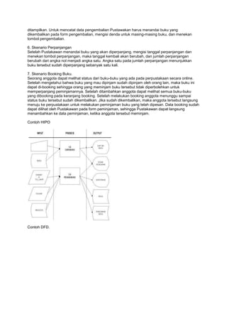 ditampilkan. Untuk mencatat data pengembalian Pustawakan harus menandai buku yang
dikembalikan pada form pengembalian, mengisi denda untuk masing-masing buku, dan menekan
tombol pengembalian.

6. Skenario Perpanjangan
Setelah Pustakawan menandai buku yang akan diperpanjang, mengisi tanggal perpanjangan dan
menekan tombol perpanjangan, maka tanggal kembali akan berubah, dan jumlah perpanjangan
berubah dari angka nol menjadi angka satu. Angka satu pada jumlah perpanjangan menunjukkan
buku tersebut sudah diperpanjang sebanyak satu kali.

7. Skenario Booking Buku.
Seorang anggota dapat melihat status dari buku-buku yang ada pada perpustakaan secara online.
Setelah mengetahui bahwa buku yang mau dipinjam sudah dipinjam oleh orang lain, maka buku ini
dapat di-booking sehingga orang yang meminjam buku tersebut tidak diperbolehkan untuk
memperpanjang peminjamannya. Setelah ditambahkan anggota dapat melihat semua buku-buku
yang dibooking pada keranjang booking. Setelah melakukan booking anggota menunggu sampai
status buku tersebut sudah dikembalikan. Jika sudah dikembalikan, maka anggota tersebut langsung
menuju ke perpustakaan untuk melakukan peminjaman buku yang telah dipesan. Data booking sudah
dapat dilihat oleh Pustakawan pada form peminjaman, sehingga Pustakawan dapat langsung
menambahkan ke data peminjaman, ketika anggota tersebut meminjam.

Contoh HIPO




Contoh DFD.
 