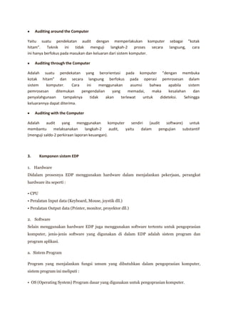 Auditing around the Computer

Yaitu suatu pendekatan audit dengan memperlakukan komputer                    sebagai ”kotak
hitam”.    Teknik    ini  tidak   menguji     langkah-2    proses  secara     langsung, cara
ini hanya berfokus pada masukan dan keluaran dari sistem komputer.

     Auditing through the Computer

Adalah suatu pendekatan yang berorientasi pada komputer ”dengan membuka
kotak hitam” dan secara langsung berfokus pada operasi pemrosesan dalam
sistem    komputer.      Cara   ini     menggunakan     asumsi    bahwa     apabila   sistem
pemrosesan     ditemukan      pengendalian    yang     memadai,     maka    kesalahan    dan
penyalahgunaan      tampaknya     tidak    akan    terlewat    untuk   dideteksi.   Sehingga
keluarannya dapat diterima.

     Auditing with the Computer

Adalah    audit    yang      menggunakan     komputer     sendiri  (audit   software)    untuk
membantu       melaksanakan      langkah-2    audit,  yaitu    dalam    pengujian    substantif
(menguji saldo-2 perkiraan laporan keuangan).



3.      Komponen sistem EDP

1. Hardware
Didalam prosesnya EDP menggunakan hardware dalam menjalankan pekerjaan, perangkat
hardware itu seperti :

• CPU
• Peralatan Input data (Keyboard, Mouse, joystik dll.)
• Peralatan Output data (Printer, monitor, proyektor dll.)

2. Software
Selain menggunakan hardware EDP juga menggunakan software tertentu untuk pengoprasian
komputer, jenis-jenis software yang digunakan di dalam EDP adalah sistem program dan
program aplikasi.

a. Sistem Program

Program yang menjalankan fungsi umum yang dibutuhkan dalam pengoprasian komputer,
sistem program ini meliputi :

• OS (Operating System) Program dasar yang digunakan untuk pengoprasian komputer.
 
