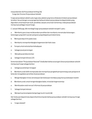 masyarakatdan (6) Perpustakaankeliling.[16]
Fungsi dan PerananPerpustakaanSekolah
Fungsi perpustakaanadalahsuatutugasatau jabatanyang harusdilakukandi dalamperpustakaan
tersebut.Sesuai denganunsurpengertianbahwadi dalamperpustakaanterdapatkoleksiyang
digunakanuntukkeperluanstudi,penelitian,bacaanumumdanlainlainnya,makaperpustakaan
mempunyai pelbagai macamfungsi.
C. Larasati Milburga,dkkmembagi fungsi perpustakaansekolahmenjadi7,yaitu:
a. Membantupara siswamelaksanakanpenelitiandanmembantumenemukanketerangan-
keteranganyanglebihluasdari pelajaranyangdidapatnyadi dalamkelas
b. Memupukdaya kritispadasiswa
c. Membantumemperkembangkankegemarandanhobi siswa
d. Tempatuntukmelestarikankebudayaan
e. Sebagai pusatpenerangan
f. Menjadi pusatdokumentasi
g. Sebagai tempatrekreasi.[17]
Sementaradalam“PerpustakaanNasional”disebutkanbahwasecaragarisbesarperpustakaansekolah
mempunyai fungsisebagai berikut:
a. Sebagai pusatbelajarmengajar
b. Membantuanak didikmemperjelas danmemperluaspengetahuannyatentangsuatupelajarandi
kelasdanmengadakanpenelitiandi perpustakaan
c. Mengembangkanminat,kemampuandankebiasaanmembacayangmenujukebiasaanmandiri
d. Membantuanak untukmengembangkanbakat,minatdan kegemarannya
e. Membiasakananakmencari informasi di perpustakaan
f. Sebagai tempatrekreasi
g. Memperluaskesempatanbelajarbagi murid-murid.[18]
Dari keduapendapatdi atasdapat ditarikkesimpulanbahwaperpustakaansekolahmempunyai fungsi
sebagai berikut:
a. Fungsi edukatif
 
