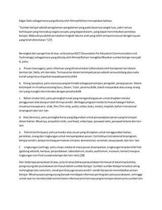 Edgar Dale sebagaimanayangdikutipolehAhmadRohani menyatakanbahwa:
”Sumberbelajaradalahpengalaman-pengalamanyangpadadasarnyasangat luas,yakni seluas
kehidupanyangmencakupsegalasesuatuyangdapatdialami,yangdapatmenimbulkanperistiwa
belajar.Maksudnyaadalahperubahantingkahlakuke arahyang lebihsempurnasesuai dengantujuan
yang telahditentukan.”[27]
Berangkatdari pengertiandi atas,selanjutnyaAECT(AssosiationforEducationCommunicationand
Technology) sebagaimanayangdikutipolehAhmadRohani mengklasifikasikansumberbelajarmenjadi
6, yaitu:
a. Pesan(messages),yaituinformasi yangditransmisikan(diteruskan) olehkomponenlaindalam
bentukide,fakta,arti dandata. Termasukke dalamkelompokpesanadalahsemuabidangataumata
kuliahyangharusdiajarkankepadapesertadidik
b. Orang (peoples),yaitumanusiayangbertindaksebagaipenyimpan,pengolah,penyajipesan.Dalam
kelompokini misalnyaseorangGuru,Dosen,Tutor,peserta didik,tokohmasyarakatatauorang-orang
lainyangmungkinberinteraksi denganpesertadidik
c. Bahan (materials),yaituperangkatlunakyangmengandungpesanuntukdisajikanmelalui
penggunaanalatataupunolehdirinyasendiri.Berbagai programmedia termasukkategori bahan,
misalnyatransparansi,slide,film,film-strip,audio,video,buku,modul,majalah,bahaninstruksioal
terprogramdan lain-lain
d. Alat(devices),yaituperangkatkerasyangdigunakanuntukpenyampaianpesanyangtersimpan
dalambahan.Misalnya,proyektorslide,overhead,videotape,pesawatradio,pesawattelevisidanlain-
lain
e. Teknik(techniques),yaituproseduratauacuanyang disiapkanuntukmenggunakanbahan,
peralatan,orangdan lingkunganuntukmenyampaikanpesan.Contohnyainstruksionalterprogram,
belajarsendiri,belajartentangpermainansimulasi,demonstrasi,ceramah,tanyajawab,danlain-lain
f. Lingkungan(setting),yaitusituasi sekitardi manapesandisampaikan.Lingkunganbisabersifatfisik
(gedungsekolah,kampus,perpustakaan,laboratorium,studio,auditorium, museum, taman) maupun
lingkungannonfisik(suasanabelajardanlain-lain).[28]
Dari beberapapenjelasandi atas,jelaskiranyabahwaperpustakaantermasukdi dalamnyakoleksi,
pengunjungdanpustakawantermasukdalamsumberbelajar.Sumber-sumberbelajartersebutsaling
melengkapisatusamalain,meskipunbisajugasecarasendiri-sendiriberperanmenimbulkanproses
belajar.Misalnyaparapengunjungbanyakmendapatinformasipentingdari parapustakawan,sehingga
untuksaat itumerekatidakmemerlukaninformasijenislainnyayangtersimpandalamjenissumberlain.
 