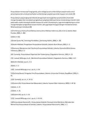 Perpustakaanmempunyai fungsiganda,yaitusebagai pusatsumberbelajaryangtersediauntuk
penyimpanandanuntukpemanfaatansumberbelajaryangberupacetakmaupunnoncetak.[29]
Perpustakaanyanglengkapdandikeloladenganbaikmemungkinkanpesertadidikuntuklebih
mengembangkandanmendalami pengetahuanyangdiperolehnyadi kelasmelalui belajarmandiri,baik
pada waktu-waktukosongdi sekolahmaupundi rumah.Disampingitu,jugamemungkinkanguruuntuk
mengembangkanpengetahuansecaramandiri,danjugadapatmengajardenganmetode bervariasi.
Misalnyabelajarindividual.[30]
[1]TimPenyusunKamusPusatBahasa,KamusUmumBahasa Indonesia,(Ed;3.Cet.2,Jakarta: Balai
Pustaka,2002), h. 802.
[2]Ibid,h.912
[3]FatahSyukurNC,Teknologi Pendidikan,(Semarang:RaSAIL,2004),h. 102.
[4]IbrahimBafadal,PengelolaanPerpustakaanSekolah,(Jakarta:Bumi Aksara,2001), h. 3.
[5]Darmono,ManajemendanTata KerjaPerpustakaanSekolah,(Jakarta:GramediaWidiaSarana
Indonesia,2001),h. 2
[6]P.Sumardji,PerpustakaanOrganisasi danTatakerjanya,(Yogyakarta:Kanisius,1991),h. 13.
[7]C.Larasati Milburga,et.all.,MembinaPerpustakaanSekolah,(Yogyakarta:Kanisius,1986), h.17.
[8]IbrahimBafadal,op.cit.,h.4.
[9]Ibid.,h.5.
[10]C. Larasati Milburga,et.al.,op.cit.,h.54.
[11]SulistiyoBasuki,PengantarIlmuPerpustakaan,(Jakarta:UniversitasTerbuka,Depdikbud,1993),h.
91.
[12]P. Sumardji,op.cit.,h. 14-15.
[13]SutarnoNS,PerpustakaandanMasyarakat, (Jakarta:YayasanObor Indonesia,2003),h. 49-50.
[14]Ibid.,h.37.
[15]Ibid.,h.35.
[16]SutarnoNS,op.cit.,h.33.
[17]C. Larasati Milburga,et,al.,op.cit.,h.61-62.
[18]PerpustakaanNasionalRI.,PerpustakaanSekolah,PetunjukUntukMembina,Memakai dan
MemeliharaPerpustakaandi Sekolah,(Jakarta:PerpustakaanNasional RI,1996), h.7.
 