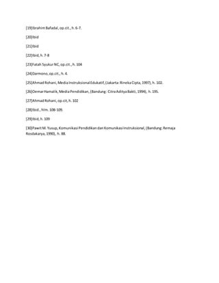 [19]IbrahimBafadal,op.cit.,h.6-7.
[20]Ibid
[21]Ibid
[22]Ibid,h.7-8
[23]Fatah SyukurNC,op.cit.,h.104
[24]Darmono,op.cit.,h.4.
[25]AhmadRohani,MediaInstruksionalEdukatif,(Jakarta:RinekaCipta,1997),h. 102.
[26]OemarHamalik,MediaPendidikan,(Bandung:CitraAdityaBakti,1994), h.195.
[27]AhmadRohani,op.cit,h.102
[28]Ibid.,hlm.108-109.
[29]Ibid,h.109
[30]PawitM. Yusup,Komunikasi PendidikandanKomunikasiInstruksional,(Bandung:Remaja
Rosdakarya,1990), h. 88.
 