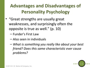 Advantages and Disadvantages of
Personality Psychology
• “Great strengths are usually great
weaknesses, and surprisingly often the
opposite is true as well.” (p. 10)
– Funder’s First Law
– Also seen in individuals
– What is something you really like about your best
friend? Does this same characteristic ever cause
problems?

© 2013 W. W. Norton & Company, Inc.

11

 