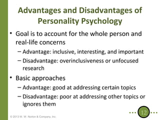 Advantages and Disadvantages of
Personality Psychology
• Goal is to account for the whole person and
real-life concerns
– Advantage: inclusive, interesting, and important
– Disadvantage: overinclusiveness or unfocused
research

• Basic approaches
– Advantage: good at addressing certain topics
– Disadvantage: poor at addressing other topics or
ignores them
12
© 2013 W. W. Norton & Company, Inc.

 