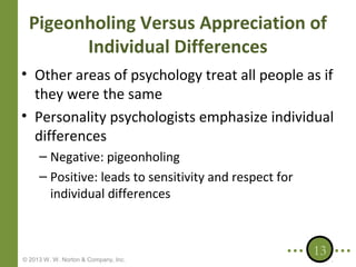 Pigeonholing Versus Appreciation of
Individual Differences
• Other areas of psychology treat all people as if
they were the same
• Personality psychologists emphasize individual
differences
– Negative: pigeonholing
– Positive: leads to sensitivity and respect for
individual differences

© 2013 W. W. Norton & Company, Inc.

13

 