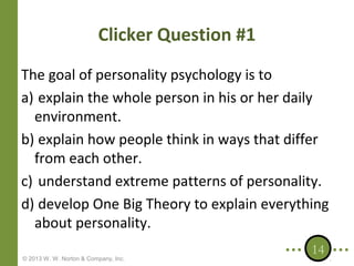 Clicker Question #1
The goal of personality psychology is to
a) explain the whole person in his or her daily
environment.
b) explain how people think in ways that differ
from each other.
c) understand extreme patterns of personality.
d) develop One Big Theory to explain everything
about personality.
© 2013 W. W. Norton & Company, Inc.

14

 