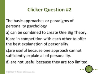 Clicker Question #2
The basic approaches or paradigms of
personality psychology
a) can be combined to create One Big Theory.
b)are in competition with each other to offer
the best explanation of personality.
c)are useful because one approach cannot
sufficiently explain all of personality.
d) are not useful because they are too limited.
© 2013 W. W. Norton & Company, Inc.

15

 