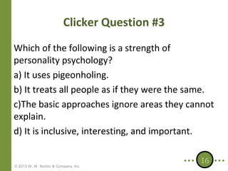 Clicker Question #3
Which of the following is a strength of
personality psychology?
a) It uses pigeonholing.
b) It treats all people as if they were the same.
c)The basic approaches ignore areas they cannot
explain.
d) It is inclusive, interesting, and important.

© 2013 W. W. Norton & Company, Inc.

16

 