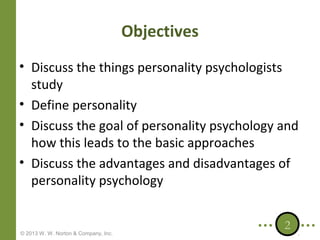 Objectives
• Discuss the things personality psychologists
study
• Define personality
• Discuss the goal of personality psychology and
how this leads to the basic approaches
• Discuss the advantages and disadvantages of
personality psychology

© 2013 W. W. Norton & Company, Inc.

2

 
