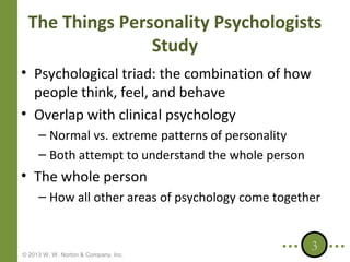 The Things Personality Psychologists
Study
• Psychological triad: the combination of how
people think, feel, and behave
• Overlap with clinical psychology
– Normal vs. extreme patterns of personality
– Both attempt to understand the whole person

• The whole person
– How all other areas of psychology come together

© 2013 W. W. Norton & Company, Inc.

3

 