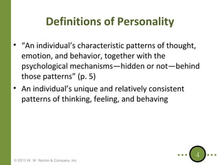 Definitions of Personality
• “An individual’s characteristic patterns of thought,
emotion, and behavior, together with the
psychological mechanisms—hidden or not—behind
those patterns” (p. 5)
• An individual’s unique and relatively consistent
patterns of thinking, feeling, and behaving

© 2013 W. W. Norton & Company, Inc.

4

 
