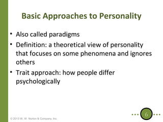 Basic Approaches to Personality
• Also called paradigms
• Definition: a theoretical view of personality
that focuses on some phenomena and ignores
others
• Trait approach: how people differ
psychologically

© 2013 W. W. Norton & Company, Inc.

6

 